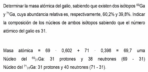 Determinar la masa atómica del galio, sabiendo que existen dos isótopos 69. Ga
y^(71)Ga , cuya abundancia relativa es, respectivamente, 60, 2% y 39,8%. Indicar 
la composición de los núcleos de ambos isótopos sabiendo que el número 
atómico del galio es 31. 
Masa atómica =69· 0,602+71· 0,398=69,7 un na 
Núcleo del Ga: 31 protones y 38 neutrones (69-31)
Núcleo del 71₃₁Ga : 31 protones y 40 neutrones (71-31).