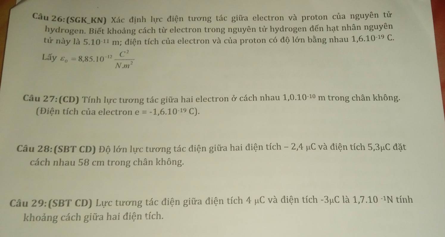 (SGK_KN) Xác định lực điện tương tác giữa electron và proton của nguyên tử 
hydrogen. Biết khoảng cách từ electron trong nguyên tử hydrogen đến hạt nhân nguyên 
tử này là 5.10^(-11)m; điện tích của electron và của proton có độ lớn bằng nhau 1,6.10^(-19)C. 
Lấy varepsilon _o=8,85.10^(-12) C^2/N.m^2 
Câu 27:(CD) Tính lực tương tác giữa hai electron ở cách nhau 1,0.10^(-10)m trong chân không. 
Điện tích của electron e=-1,6.10^(-19)C). 
Câu 28: (SBT CD) Độ lớn lực tương tác điện giữa hai điện tích - 2,4 μC và điện tích 5,3μC đặt 
cách nhau 58 cm trong chân không. 
Câu 29:(SBT CD) Lực tương tác điện giữa điện tích 4 μC và điện tích -3μC là 1,7.10 -¹N tính 
khoảng cách giữa hai điện tích.