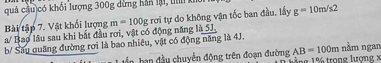 quả cầu)có khối lượng 300g dừng hản lại, ti khổi 
Bài tập 7. Vật khối lượng m=100g rơi tự do không vận tốc ban đầu. lấy g=10m/s2
a/ Bao lâu sau khi bắt đầu rơi, vật có động năng là 5J. 
b/ Sau quãng đường rơi là bao nhiêu, vật có động năng là 4J. 
ấn ban đầu chuyền động trên đoạn đường AB=100m nằm ngan 
1 ng 1 trong lượng x