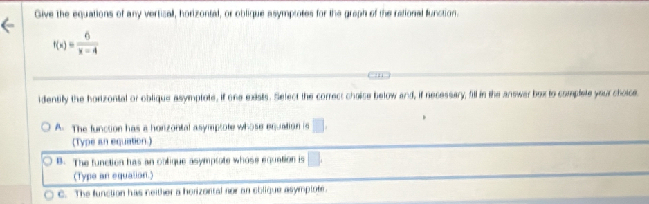 Give the equations of any vertical, horizontal, or oblique asymptotes for the graph of the rational function.
f(x)= 6/x-A 
identify the hortzontal or oblique asymptote, if one exists. Select the correct choice below and, if necessary, fill in the answer box to complete your choice.
A. The function has a horizontal asymptote whose equation is □. 
(Type an equation.)
B. The function has an oblique asymptote whose equation is □. 
(Type an equation.)
c. The function has neither a horizontal nor an oblique asymptote.