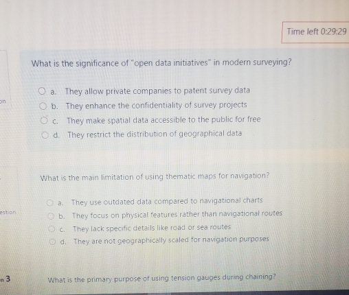 Time left 0:29:29 
What is the significance of "open data initiatives" in modern surveying?
a. They allow private companies to patent survey data
on b. They enhance the confidentiality of survey projects
c. They make spatial data accessible to the public for free
d. They restrict the distribution of geographical data
What is the main limitation of using thematic maps for navigation?
a. They use outdated data compared to navigational charts
estion b. They focus on physical features rather than navigational routes
c. They lack specific details like road or sea routes
d. They are not geographically scaled for navigation purposes
n3 What is the primary purpose of using tension gauges during chaining?