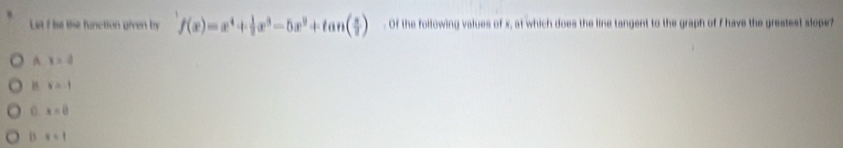 Letf be the function given by f(x)=x^4+ 1/2 x^3-5x^2+tan ( π /2 ). Of the following values of x, at which does the line tangent to the graph of I have the greatest slope?
A x=d
B v=-1
0. x=0
D x<1</tex>