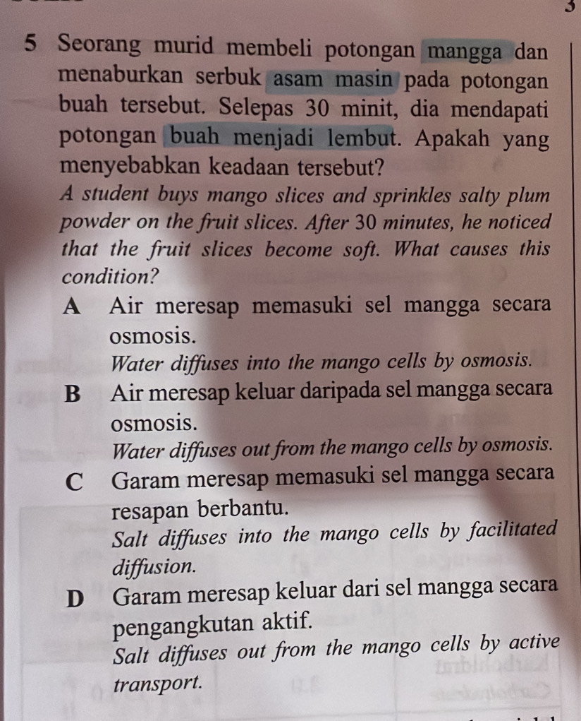 3
5 Seorang murid membeli potongan mangga dan
menaburkan serbuk asam masin pada potongan
buah tersebut. Selepas 30 minit, dia mendapati
potongan buah menjadi lembut. Apakah yang
menyebabkan keadaan tersebut?
A student buys mango slices and sprinkles salty plum
powder on the fruit slices. After 30 minutes, he noticed
that the fruit slices become soft. What causes this
condition?
A Air meresap memasuki sel mangga secara
osmosis.
Water diffuses into the mango cells by osmosis.
B Air meresap keluar daripada sel mangga secara
osmosis.
Water diffuses out from the mango cells by osmosis.
C Garam meresap memasuki sel mangga secara
resapan berbantu.
Salt diffuses into the mango cells by facilitated
diffusion.
D Garam meresap keluar dari sel mangga secara
pengangkutan aktif.
Salt diffuses out from the mango cells by active
transport.