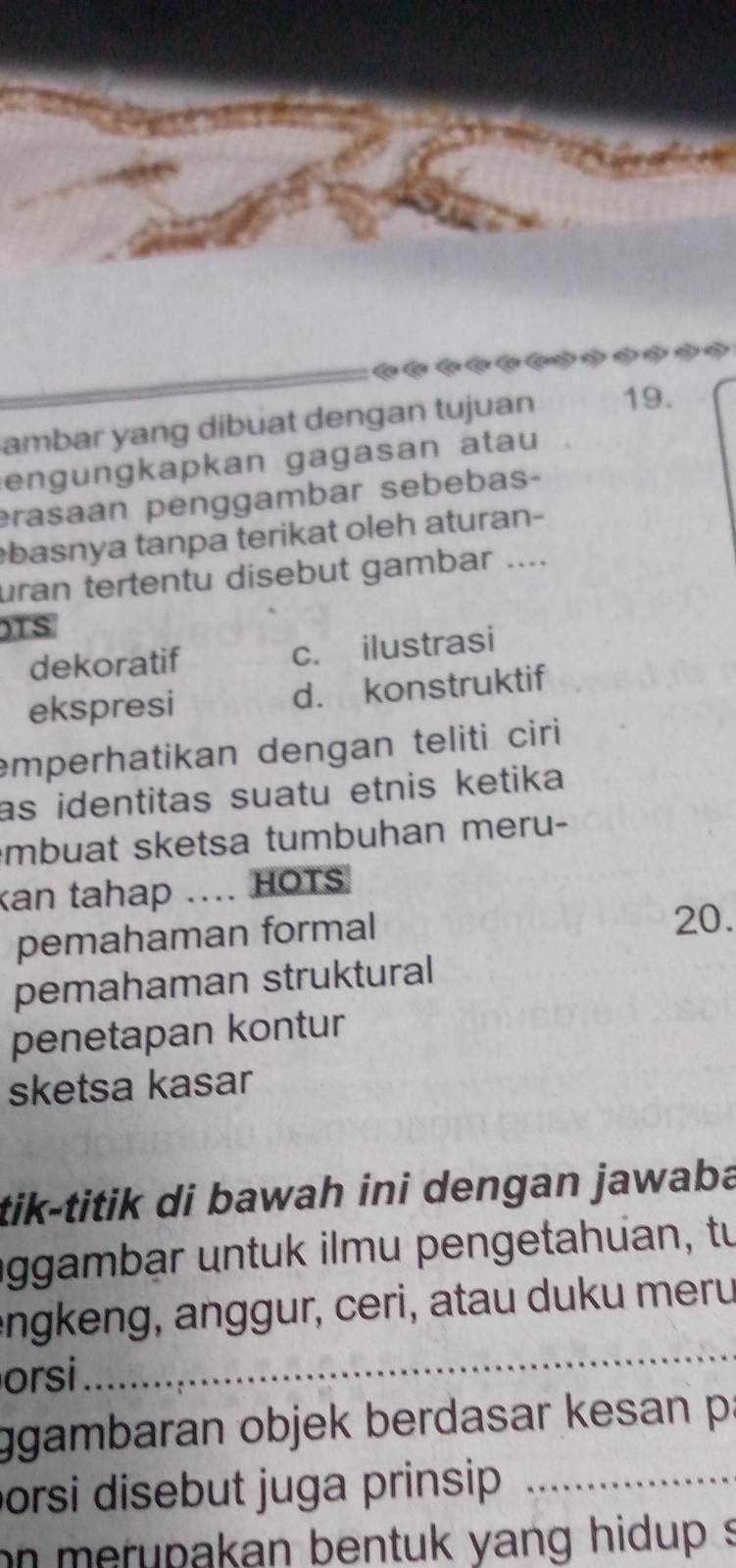 ( a ( *?
ambar yang dibuat dengan tujuan 19.
engungkapkan gagasan atau
erasaan penggambar sebebas-
basnya tanpa terikat oleh aturan-
uran tertentu disebut gambar ....
)TS
dekoratif c. ilustrasi
ekspresi d. konstruktif
emperhatikan dengan teliti ciri
as identitas suatu etnis ketika 
mbuat sketsa tumbuhan meru-
kan tahap .... HOTS
pemahaman formal 20.
pemahaman struktural
penetapan kontur
sketsa kasar
tik-titik di bawah ini dengan jawaba
iggambar untuk ilmu pengetahuan, tu
engkeng, anggur, ceri, atau duku meru
orsi
_
ggambaran objek berdasar kesan p :
orsi disebut juga prinsip _
on merupakan bentuk yang hidup s