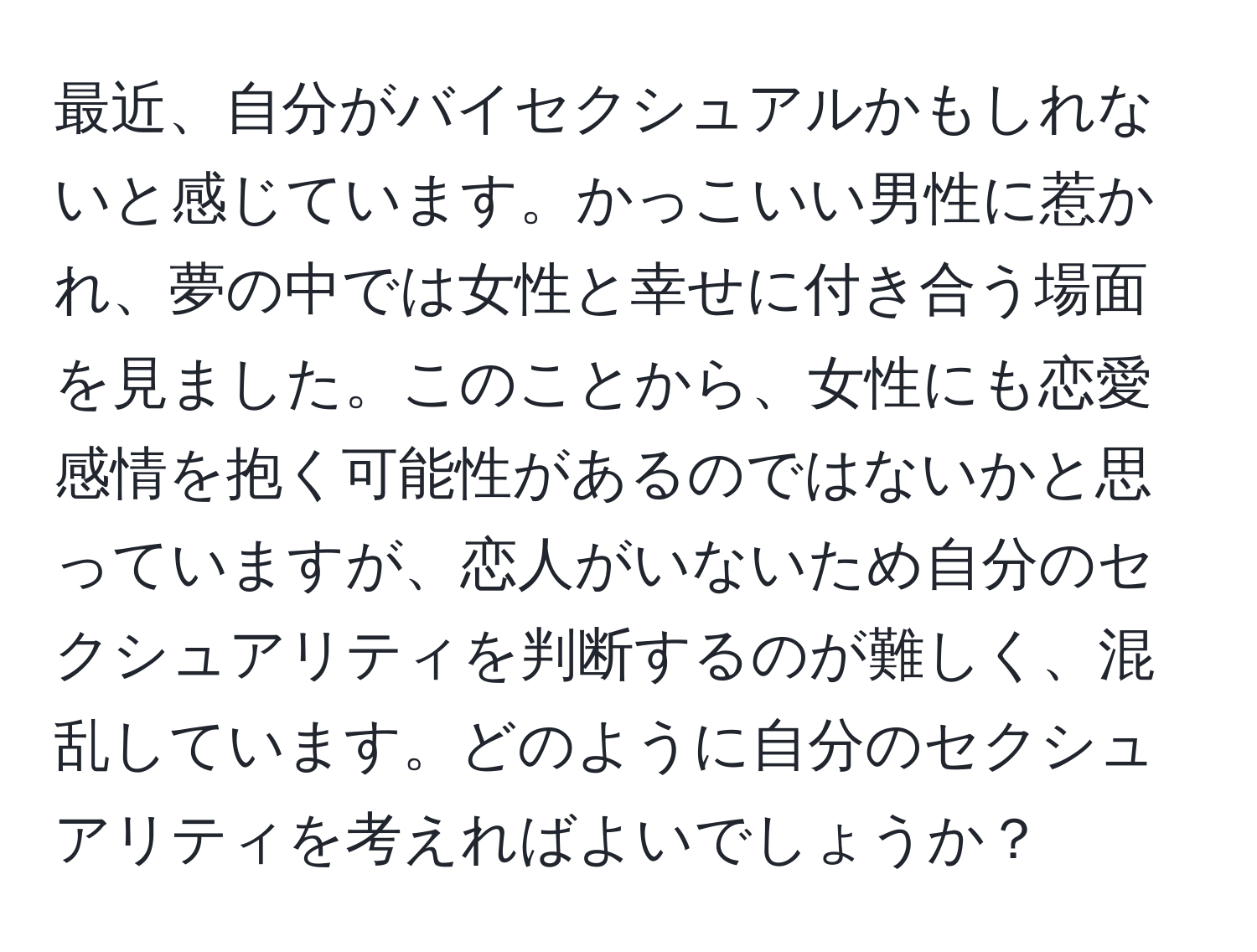 最近、自分がバイセクシュアルかもしれないと感じています。かっこいい男性に惹かれ、夢の中では女性と幸せに付き合う場面を見ました。このことから、女性にも恋愛感情を抱く可能性があるのではないかと思っていますが、恋人がいないため自分のセクシュアリティを判断するのが難しく、混乱しています。どのように自分のセクシュアリティを考えればよいでしょうか？