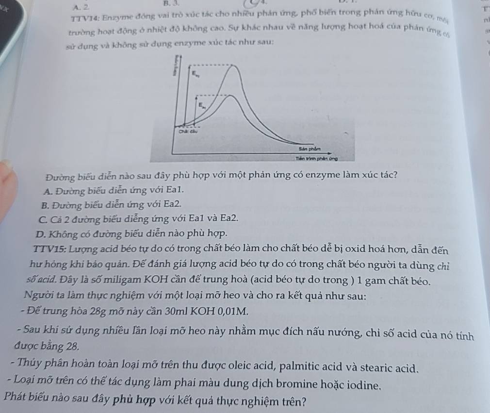 TTV14: Enzyme đóng vai trò xúc tác cho nhiều phản ứng, phổ biến trong phản ứng hữu cơ, mô n
trường hoạt động ở nhiệt độ không cao. Sự khác nhau về năng lượng hoạt hoá của phản ứng có
sử dụng và không sử dụng enzyme xúc tác như sau:
Đường biểu diễn nào sau đây phù hợp với một phản ứng có enzyme làm xúc tác?
A. Đường biểu diễn ứng với Ea1.
B. Đường biểu diễn ứng với Ea2.
C. Cả 2 đường biểu diễng ứng với Ea1 và Ea2.
D. Không có đường biểu diễn nào phù hợp.
TTV15: Lượng acid béo tự do có trong chất béo làm cho chất béo dễ bị oxid hoá hơn, dẫn đến
hư hóng khi bảo quản. Để đánh giá lượng acid béo tự do có trong chất béo người ta dùng chỉ
số acid. Đây là số miligam KOH cần để trung hoà (acid béo tự do trong ) 1 gam chất béo.
Người ta làm thực nghiệm với một loại mỡ heo và cho ra kết quả như sau:
- Để trung hòa 28g mỡ này cần 30ml KOH 0,01M.
- Sau khi sứ dụng nhiều lần loại mỡ heo này nhằm mục đích nấu nướng, chỉ số acid của nó tính
được bằng 28.
- Thủy phân hoàn toàn loại mỡ trên thu được oleic acid, palmitic acid và stearic acid.
- Loại mỡ trên có thể tác dụng làm phai màu dung dịch bromine hoặc iodine.
Phát biểu nào sau đây phù hợp với kết quả thực nghiệm trên?