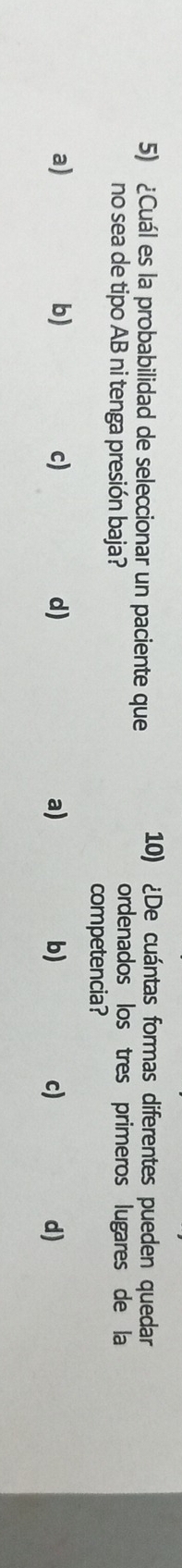¿Cuál es la probabilidad de seleccionar un paciente que
10) ¿De cuántas formas diferentes pueden quedar
no sea de tipo AB ni tenga presión baja?
ordenados los tres primeros lugares de la
competencia?
a)
b)
c)
d)
a)
b)
c)
d)