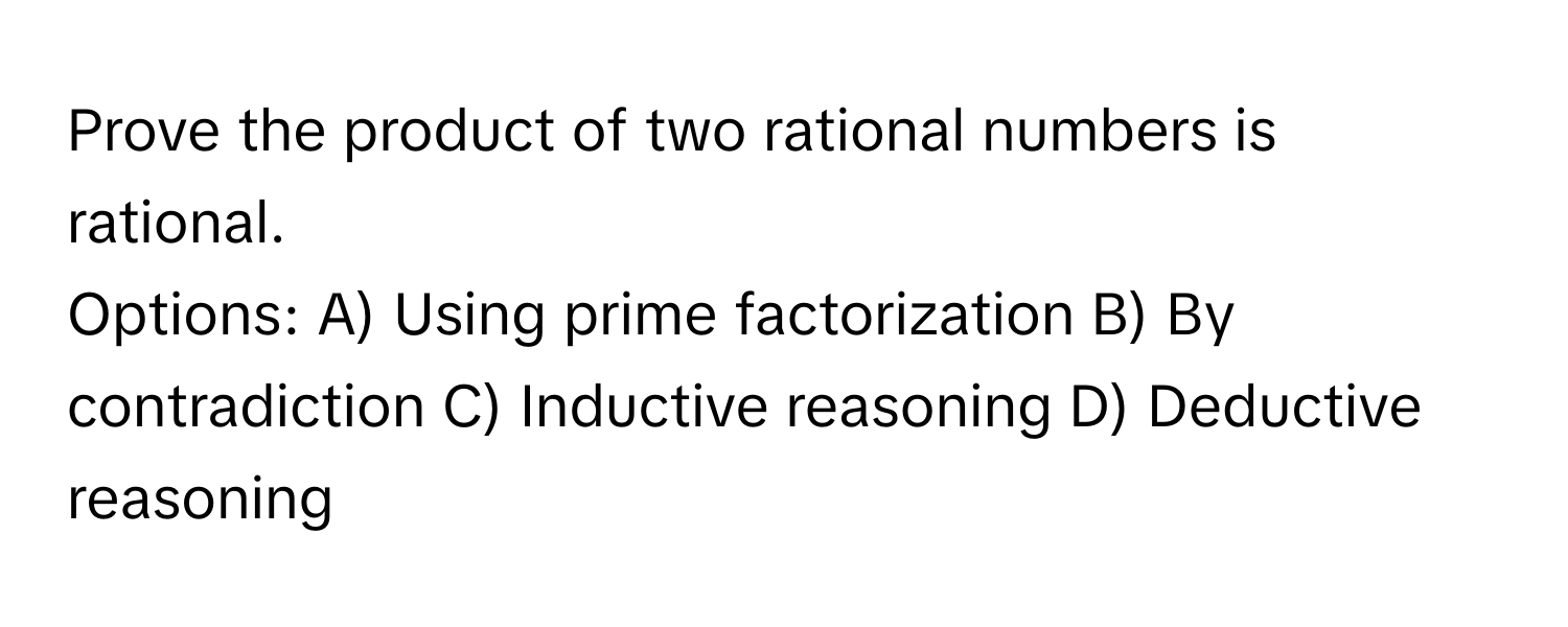 Prove the product of two rational numbers is rational. 

Options: A) Using prime factorization B) By contradiction C) Inductive reasoning D)  Deductive reasoning