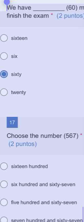 We have _(60) m
finish the exam * (2 puntos)
sixteen
six
sixty
twenty
17
Choose the number (567) *
(2 puntos)
sixteen hundred
six hundred and sixty-seven
five hundred and sixty-seven
seven hundred and sixtv-seven