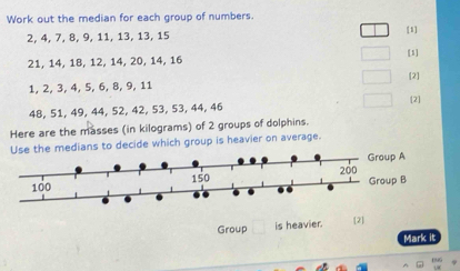 Work out the median for each group of numbers.
2, 4, 7, 8, 9, 11, 13, 13, 15
[1]
21, 14, 18, 12, 14, 20, 14, 16 [1] 
[2]
1, 2, 3, 4, 5, 6, 8, 9, 11
48, 51, 49, 44, 52, 42, 53, 53, 44, 46 [2] 
Here are the masses (in kilograms) of 2 groups of dolphins. 
Use the medians to decide which group is heavier on average. 
Group is heavier. [2] 
Mark it