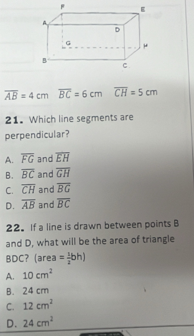 overline AB=4cm overline BC=6cm overline CH=5cm
21. Which line segments are
perpendicular?
A. overline FG and overline EH
B. overline BC and overline GH
C. overline CH and overline BG
D. overline AB and overline BC
22. If a line is drawn between points B
and D, what will be the area of triangle
BDC? (area = 1/2 bh)
A. 10cm^2
B. 24 cm
C. 12cm^2
D. 24cm^2