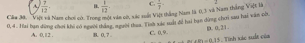 A  7/12 .
C.
B.  1/12 .  1/7 ·
2
Câu 30. Việt và Nam chơi cờ. Trong một ván cờ, xác suất Việt thắng Nam là 0, 3 và Nam thắng Việt là
0,4. Hai bạn dừng chơi khi có người thắng, người thua. Tính xác suất để hai bạn dừng chơi sau hai ván cờ.
A. 0, 12. B. 0, 7. C. 0, 9. D. 0, 21.
p(AB)=0.15. Tính xác suất của