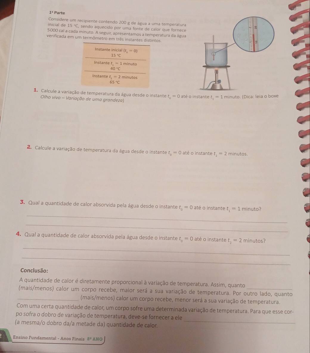 1^a Parte
Considere um recipiente contendo 200 g de água a uma temperatura
inicial de 15°C, , sendo aquecido por uma fonte de calor que fornece
5000 cal a cada minuto. A seguir, apresentamos a temperatura da água
verificada em um termômetro em três instantes distintos.
Instante inicial (t_0=0)
15°C
Instante t_1=1minuto
40°C
Instante t_2=2minutos
65°C
1. Calcule a variação de temperatura da água desde o instante t_0=0 até o instante t_1=1 minuto. (Dica: leia o boxe
Olho vivo - Variação de uma grandeza)
2. Calcule a variação de temperatura da água desde o instante t_o=0 até o instante t_2=2 minutos.
3. Qual a quantidade de calor absorvida pela água desde o instante t_0=0 até o instante t_1=1minuto ?
_
_
4. Qual a quantidade de calor absorvida pela água desde o instante t_o=0 até o instante t_2=2minutos ?
_
_
Conclusão:
A quantidade de calor é diretamente proporcional à variação de temperatura. Assim, quanto
(mais/menos) calor um corpo recebe, maior será a sua variação de temperatura. Por outro lado, quanto
_(mais/menos) calor um corpo recebe, menor será a sua variação de temperatura.
Com uma certa quantidade de calor, um corpo sofre uma determinada variação de temperatura. Para que esse cor-
_
po sofra o dobro de variação de temperatura, deve-se fornecer a ele
(a mesma/o dobro da/a metade da) quantidade de calor.
Ensino Fundamental - Anos Finais 8^9 ANO