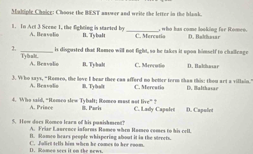 Choose the BEST answer and write the letter in the blank.
1. In Act 3 Scene 1, the fighting is started by _, who has come looking for Romeo.
A. Benvolio B. Tybalt C. Mercutio D. Balthasar
2. _is disgusted that Romeo will not fight, so he takes it upon himself to challenge
Tybalt.
A. Benvolio B. Tybalt C. Mercutio D. Balthasar
3. Who says, “Romeo, the love I bear thee can afford no better term than this: thou art a villain.”
A. Benvolio B. Tybalt C. Mercutio D. Balthasar
4. Who said, “Romeo slew Tybalt; Romeo must not live” ?
A. Prince B. Paris C. Lady Capulet D. Capulet
5. How does Romeo learn of his punishment?
A. Friar Laurence informs Romeo when Romeo comes to his cell.
B. Romeo hears people whispering about it in the streets.
C. Juliet tells him when he comes to her room.
D. Romeo sees it on the news.