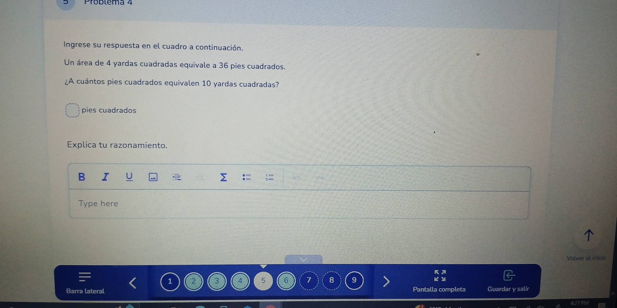 Ingrese su respuesta en el cuadro a continuación. 
Un área de 4 yardas cuadradas equivale a 36 pies cuadrados. 
¿A cuántos pies cuadrados equivalen 10 yardas cuadradas? 
pies cuadrados 
Explica tu razonamiento. 
B I U 
Type here 
Volver al inicio
1 2
4 5 6 7 8 9
Barra lateral Pantalla completa Guardar y salir