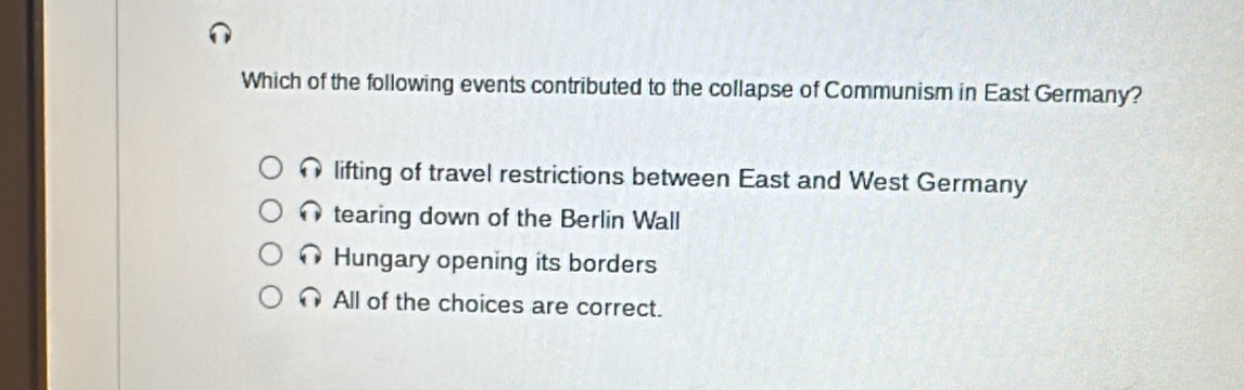 Which of the following events contributed to the collapse of Communism in East Germany?
lifting of travel restrictions between East and West Germany
tearing down of the Berlin Wall
Hungary opening its borders
All of the choices are correct.