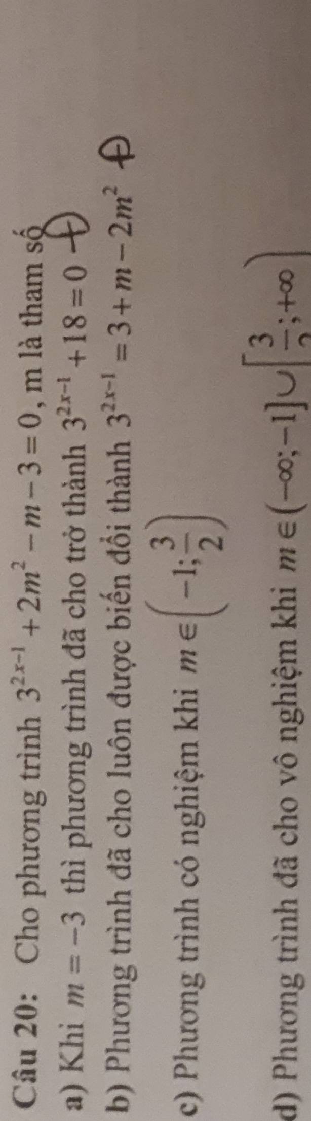 Cho phương trình 3^(2x-1)+2m^2-m-3=0 , m là tham số
a) Khi m=-3 thì phương trình đã cho trở thành 3^(2x-1)+18=0
b) Phương trình đã cho luôn được biến đổi thành 3^(2x-1)=3+m-2m^2
c) Phương trình có nghiệm khi m∈ (-1; 3/2 )
d) Phương trình đã cho vô nghiệm khi m∈ (-∈fty ;-1]∪ [ 3/2 ;+∈fty )