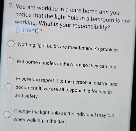 You are working in a care home and you
notice that the light bulb in a bedroom is not
working. What is your responsibility?
(1 Point) *
Nothing light bulbs are maintenance's problem
Put some candles in the room so they can see
Ensure you report it to the person in charge and
document it, we are all responsible for health
and safety
Change the light bulb as the individual may fall
when walking in the dark