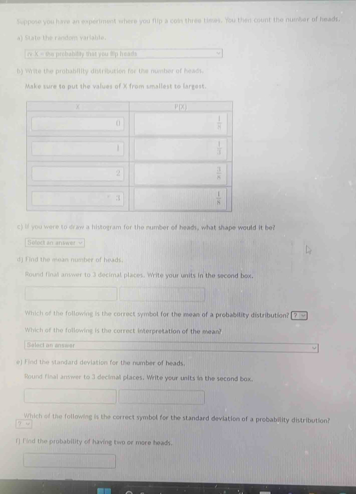 Suppose you have an experiment where you flip a coin three times. You then count the number of heads,
a) State the random variable.
rv X = the prebability that you llip heads
b) Write the probability distribution for the number of heads.
Make sure to put the values of X from smallest to largest.
c) If you were to draw a histogram for the number of heads, what shape would it be?
Select an answer v
d) Find the mean number of heads.
Round final answer to 3 decimal places. Write your units in the second box.
Which of the following is the correct symbol for the mean of a probability distribution? [ ? √
Which of the following is the correct interpretation of the mean?
Select an answer
e) Find the standard deviation for the number of heads.
Round final answer to 3 decimal places. Write your units in the second box.
Which of the following is the correct symbol for the standard deviation of a probability distribution?
? v
f) Find the probability of having two or more heads.