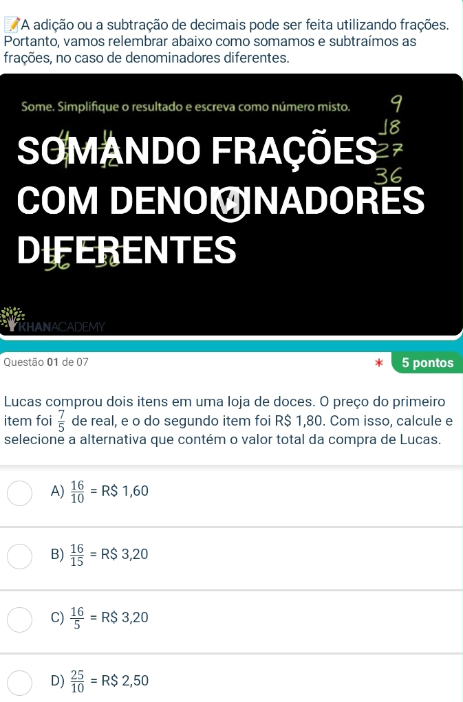 A adição ou a subtração de decimais pode ser feita utilizando frações.
Portanto, vamos relembrar abaixo como somamos e subtraímos as
frações, no caso de denominadores diferentes.
Some. Simplifique o resultado e escreva como número misto. y
SOMANDO FRaçÕES V
36
COM DENOMNADORES
DIFERENTES
TKHANACADEMY
Questão 01 de 07 5 pontos
Lucas comprou dois itens em uma Ioja de doces. O preço do primeiro
item foi  7/5  de real, e o do segundo item foi R$ 1,80. Com isso, calcule e
selecione a alternativa que contém o valor total da compra de Lucas.
A)  16/10 =R$1,60
B)  16/15 =R$3,20
C)  16/5 =R$3,20
D)  25/10 =R$2,50