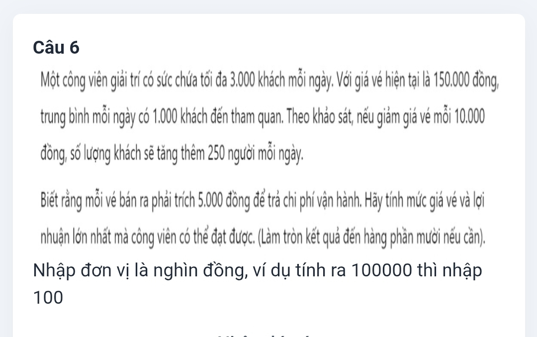 Một công viên giải trí có sức chứa tối đa 3.000 khách mỗi ngày. Với giá vé hiện tại là 150.000 đồng, 
trung bình mỗi ngày có 1.000 khách đến tham quan. Theo khảo sát, nếu giảm giá vé mỗi 10.000
đồng, số lượng khách sẽ tăng thêm 250 người mỗi ngày. 
Biết rằng ỗi vé bán ra phải trích 5.000 đồng để trả chi phí vận hành. Hãy tính mức giá vé và lợi 
nhuận lớn nhất mà công viên có thể đạt được. (Làm tròn kết quả đến hàng phần mười nếu cần). 
Nhập đơn vị là nghìn đồng, ví dụ tính ra 100000 thì nhập
100