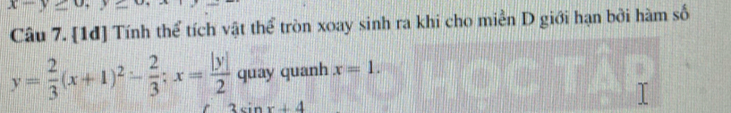 x-y≥ 0
Câu 7. [1đ] Tính thể tích vật thể tròn xoay sinh ra khi cho miền D giới hạn bởi hàm số
y= 2/3 (x+1)^2- 2/3 ; x= |y|/2  quay quanh x=1.
3sin x+4