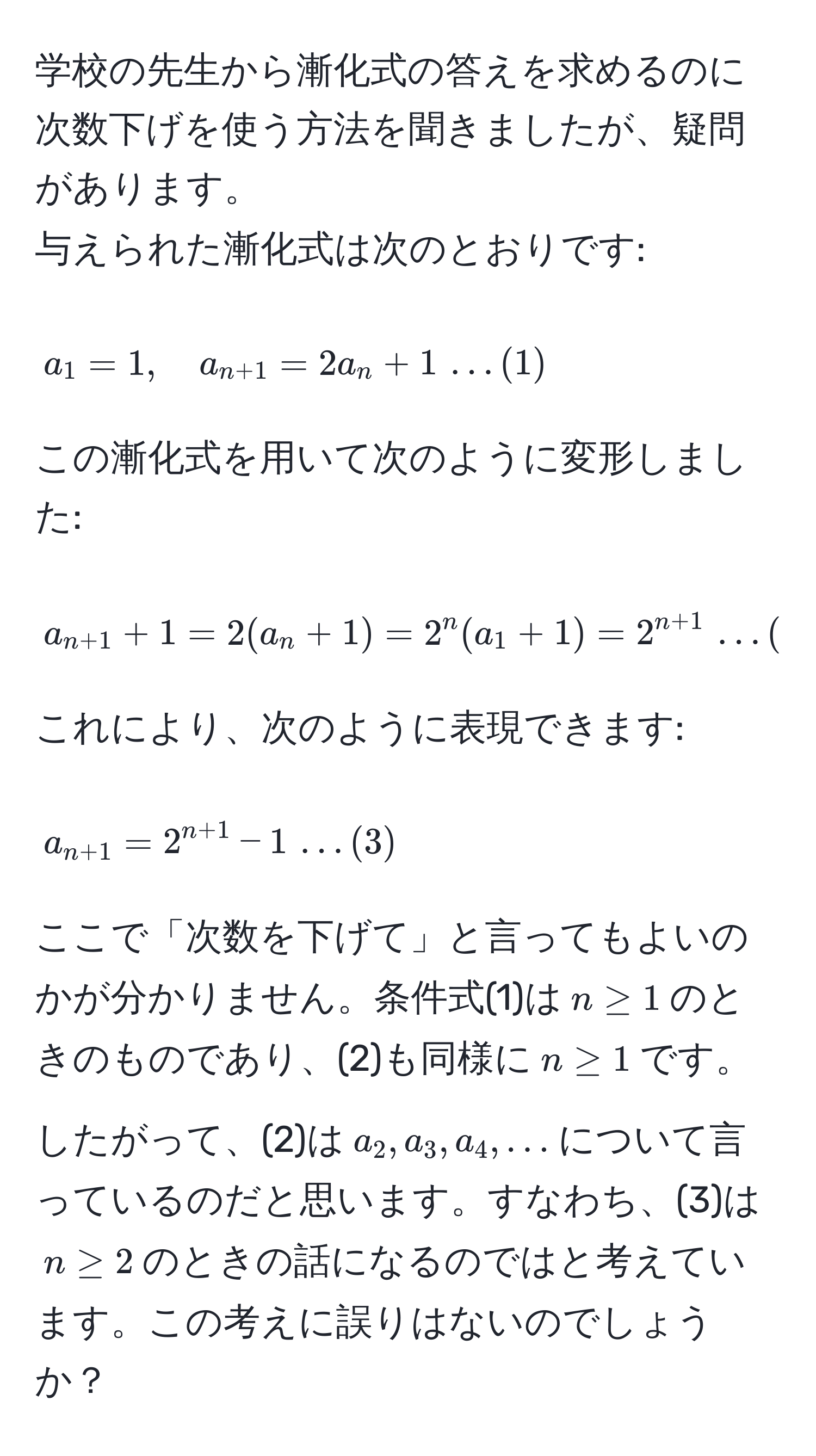 学校の先生から漸化式の答えを求めるのに次数下げを使う方法を聞きましたが、疑問があります。  
与えられた漸化式は次のとおりです:  
$$ a_1 = 1, quad a_n+1 = 2a_n + 1 , dots (1) $$  
この漸化式を用いて次のように変形しました:  
$$ a_n+1 + 1 = 2(a_n + 1) = 2^(n (a_1 + 1) = 2^n + 1) , dots (2) $$  
これにより、次のように表現できます:  
$$ a_n+1 = 2^(n + 1) - 1 , dots (3) $$  
ここで「次数を下げて」と言ってもよいのかが分かりません。条件式(1)は$n ≥ 1$のときのものであり、(2)も同様に$n ≥ 1$です。したがって、(2)は$a_2, a_3, a_4, ...$について言っているのだと思います。すなわち、(3)は$n ≥ 2$のときの話になるのではと考えています。この考えに誤りはないのでしょうか？