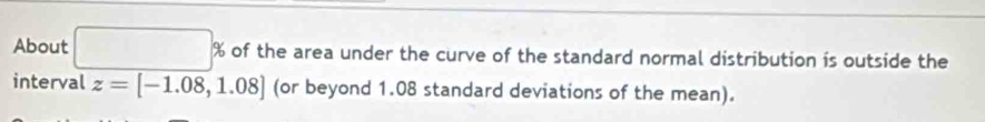 About □ % of the area under the curve of the standard normal distribution is outside the 
interval z=[-1.08,1.08] (or beyond 1.08 standard deviations of the mean).