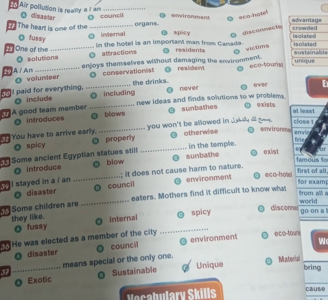 Air pollution is really a / an_ environment eco-hotel
O disaster council 
2 The heart is one of the _organs. spicy disconnecte
Q fussy
O internal
2 One of the _in the hotel is an important man from Canada.
residents
victims
4 solutions attractions e
29 A / An _enjoys themselves without damaging the environment.
resident
volunteer D conservationist eco-touris!
oI paid for everything, _the drinks.
ever
O include O including never
A good team member _new ideas and finds solutions to w problem
introduces blows sunbathes
exists at least
You have to arrive early, _you won't be allowed in Jody all ga . close t
O spicy properly otherwise environme
envin
Some ancient Egyptian statues still _in the temple.
frie
blow famous to
O introduce sunbathe
exist e or
eco-hotel first of all,
I stayed in a / an _; it does not cause harm to nature.
O disaster O council environment
for exam
Some children are _eaters. Mothers find it difficult to know what
from all 
O discoe world
they like. internal
O fussy _spicy
go on a 
. He was elected as a member of the city eco-touris
disaster council environment
W
Unique Material_
37 _means special or the only one.
Exotic Sustainable
bring
Vocabulary Skills cause