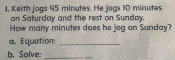 Keith jogs 45 minutes. He jogs 10 minutes
on Saturday and the rest on Sunday. 
How many minutes does he jog on Sunday? 
a. Equation:_ 
b. Solve:_