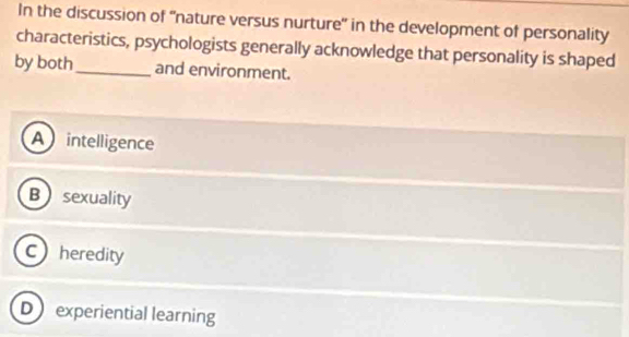 In the discussion of ''nature versus nurture' in the development of personality
characteristics, psychologists generally acknowledge that personality is shaped
by both_ and environment.
A intelligence
Bsexuality
Cheredity
D experiential learning