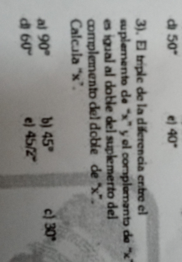 dì 50° e) 40°
3). El tríple de la diferencia entre el
suplemento de “ x ” y el complemento de ''
es igual al doble del suplemento del 
complemento del doble de “ x ”.
Calcula “ x ”.
a) 90°
b) 45° c) 30°
d 60°
e 45/2°