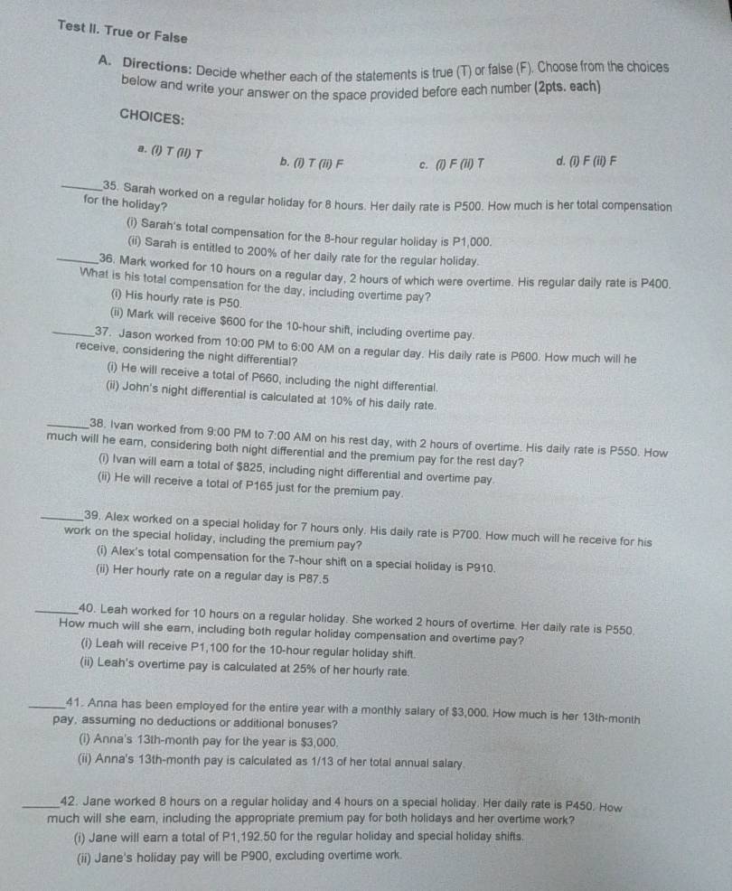 Test II. True or False
A. Directions: Decide whether each of the statements is true (T) or false (F). Choose from the choices
below and write your answer on the space provided before each number (2pts. each)
CHOICES:
a. (i) T (iI) T b. (i) T (ii) F c. (i)F(ii) T d. (1) F (ii) ) F
_35. Sarah worked on a regular holiday for 8 hours. Her daily rate is P500. How much is her total compensation
for the holiday?
(i) Sarah's total compensation for the 8-hour regular holiday is P1,000.
(ii) Sarah is entitled to 200% of her daily rate for the regular holiday.
_36. Mark worked for 10 hours on a regular day, 2 hours of which were overtime. His regular daily rate is P400,
What is his total compensation for the day, including overtime pay?
(i) His hourly rate is P50.
(ii) Mark will receive $600 for the 10-hour shift, including overtime pay
_37. Jason worked from 10:00 PM to 6:
receive, considering the night differential? 00 AM on a regular day. His daily rate is P600. How much will he
(i) He will receive a total of P660, including the night differential.
(ii) John's night differential is calculated at 10% of his daily rate.
_38. Ivan worked from 9:00 PM to 7:00 AM on his rest day, with 2 hours of overtime. His daily rate is P550. How
much will he earn, considering both night differential and the premium pay for the rest day?
(i) Ivan will earn a total of $825, including night differential and overtime pay.
(ii) He will receive a total of P165 just for the premium pay.
_39. Alex worked on a special holiday for 7 hours only. His daily rate is P700. How much will he receive for his
work on the special holiday, including the premium pay?
(i) Alex's total compensation for the 7-hour shift on a special holiday is P910.
(ii) Her hourly rate on a regular day is P87.5
_40. Leah worked for 10 hours on a regular holiday. She worked 2 hours of overtime. Her daily rate is P550.
How much will she earn, including both regular holiday compensation and overtime pay?
(i) Leah will receive P1,100 for the 10-hour regular holiday shift.
(ii) Leah's overtime pay is calculated at 25% of her hourly rate.
_41. Anna has been employed for the entire year with a monthly salary of $3,000. How much is her 13th-month
pay, assuming no deductions or additional bonuses?
(i) Anna's 13th-month pay for the year is $3,000.
(ii) Anna's 13th-month pay is calculated as 1/13 of her total annual salary.
_42. Jane worked 8 hours on a regular holiday and 4 hours on a special holiday. Her daily rate is P450. How
much will she earn, including the appropriate premium pay for both holidays and her overtime work?
(i) Jane will earn a total of P1,192.50 for the regular holiday and special holiday shifts.
(ii) Jane's holiday pay will be P900, excluding overtime work