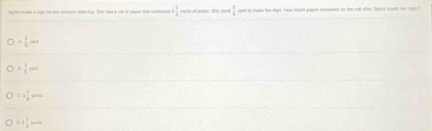 Taytor made a sign for her school's field day. She had a roll of paper that contxined 1 2/3  m of paper. She used  5/6  yard to make the sign. How much paper remained on the roll after Taylor mate her ses?
A, 5/6 rard
n 1/2 yard
C 1 1/6 yeres
0.1 1/3 moth