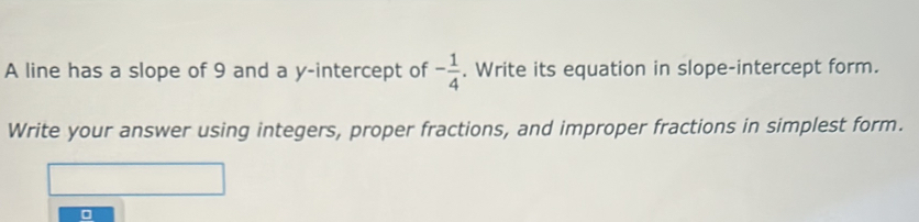 A line has a slope of 9 and a y-intercept of - 1/4 . Write its equation in slope-intercept form. 
Write your answer using integers, proper fractions, and improper fractions in simplest form.