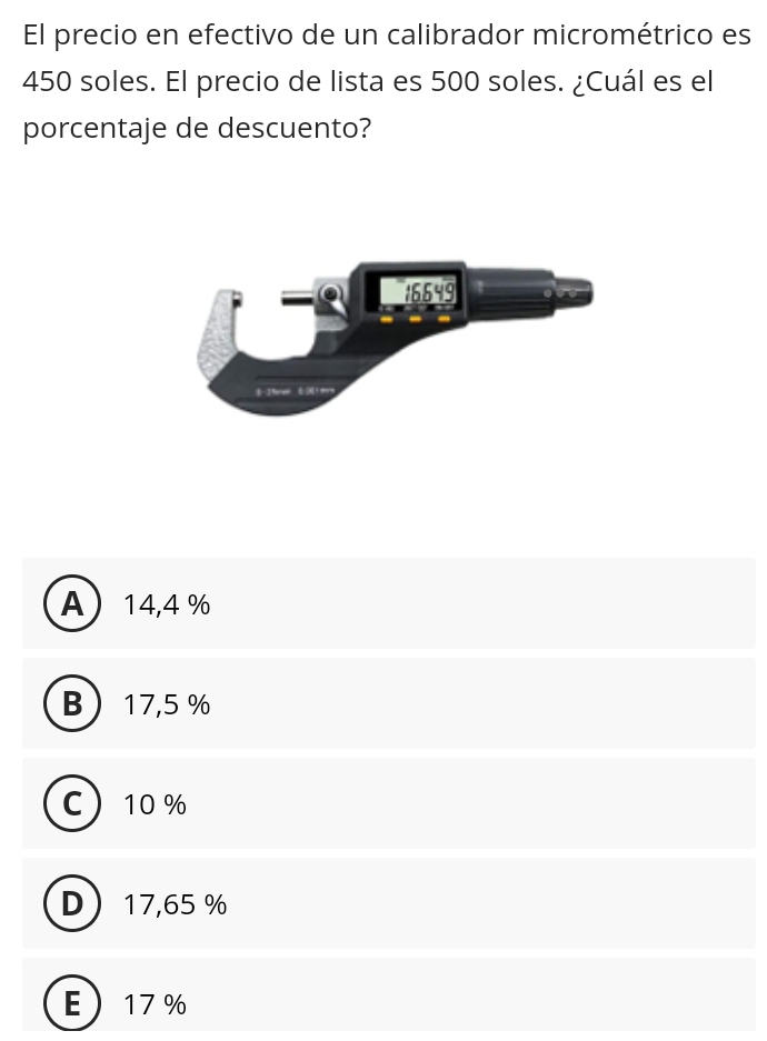 El precio en efectivo de un calibrador micrométrico es
450 soles. El precio de lista es 500 soles. ¿Cuál es el
porcentaje de descuento?
A 14,4 %
B 17,5 %
C 10 %
D 17,65 %
E 17 %