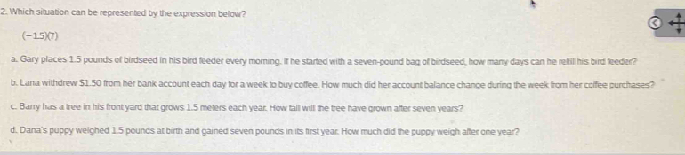 Which situation can be represented by the expression below?
(-15)(7)
a. Gary places 1.5 pounds of birdseed in his bird feeder every morning. If he started with a seven-pound bag of birdseed, how many days can he refil his bird feeder?
b. Lana withdrew $1.50 from her bank account each day for a week to buy coffee. How much did her account balance change during the week from her coffee purchases?
c. Barry has a tree in his front yard that grows 1.5 meters each year. How tall will the tree have grown after seven years?
d. Dana's puppy weighed 1.5 pounds at birth and gained seven pounds in its first year. How much did the puppy weigh after one year?