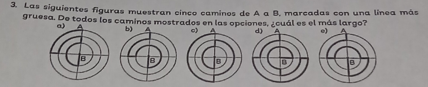 Las siguientes figuras muestran cinco caminos de A a B, marcadas con una línea más 
gruesa. De todos los caminos mostrados en las opciones, ¿cuál es el más largo?