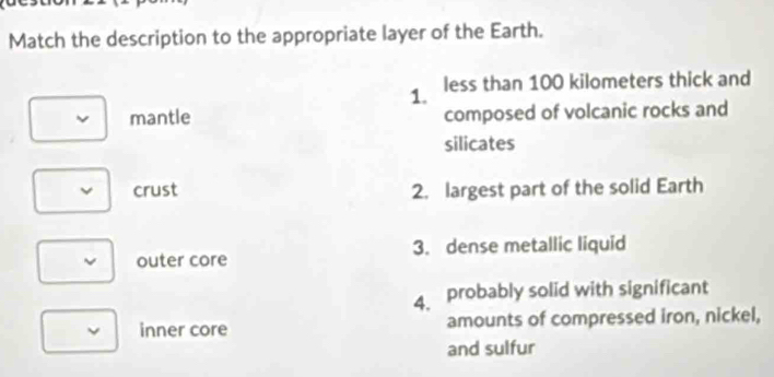 Match the description to the appropriate layer of the Earth. 
1. less than 100 kilometers thick and 
mantle composed of volcanic rocks and 
silicates 
crust 2. largest part of the solid Earth 
outer core 3. dense metallic liquid 
4. probably solid with significant 
inner core amounts of compressed iron, nickel, 
and sulfur