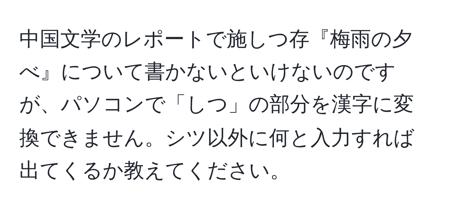 中国文学のレポートで施しつ存『梅雨の夕べ』について書かないといけないのですが、パソコンで「しつ」の部分を漢字に変換できません。シツ以外に何と入力すれば出てくるか教えてください。