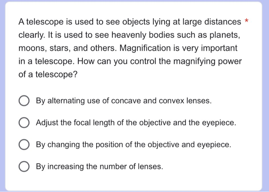 A telescope is used to see objects lying at large distances *
clearly. It is used to see heavenly bodies such as planets,
moons, stars, and others. Magnification is very important
in a telescope. How can you control the magnifying power
of a telescope?
By alternating use of concave and convex lenses.
Adjust the focal length of the objective and the eyepiece.
By changing the position of the objective and eyepiece.
By increasing the number of lenses.