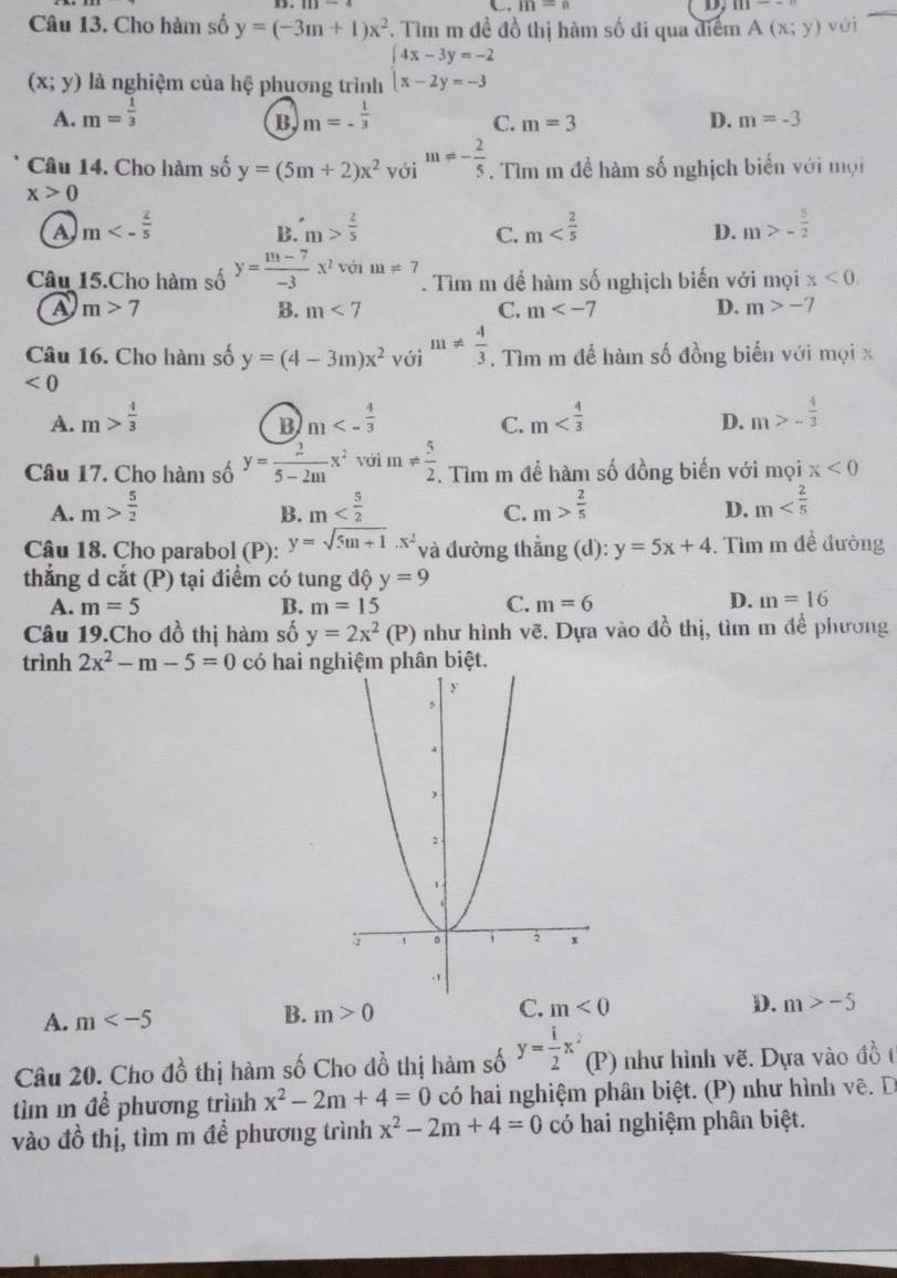 m=n D, m
Câu 13. Cho hàm số y=(-3m+1)x^2 F. Tìm m đề đồ thị hàm số đi qua điểm A(x;y) vài
(x;y) là nghiệm của hệ phương trình beginarrayl 4x-3y=-2 x-2y=-3endarray.
A. m= 1/3  m=- 1/3  C. m=3 D. m=-3
B
Câu 14. Cho hàm số y=(5m+2)x^2 với m=- 2/5 . Tìm m đề hàm số nghịch biển với mội
x>0
A m<- 2/5 
B. m> 2/5  m m>- 5/2 
C.
D.
Câu 15.Cho hàm số y= (m-7)/-3 x^2 với m=7. Tìm m để hàm số nghịch biến với mọi x<0.
a m>7
B. m<7</tex> C. m D. m>-7
Câu 16. Cho hàm số y=(4-3m)x^2 với m!=  4/3 . Tìm m để hàm số đồng biến với mọi x
<0</tex>
A. m> 4/3  m<- 4/3  C. m D. m>- 4/3 
B
Câu 17. Cho hàm số y= 2/5-2m x^2 với m!=  5/2. . Tìm m để hàm số đồng biến với mọi x<0</tex>
A. m> 5/2  m m> 2/5  D. m
B.
C.
Câu 18. Cho parabol (P): y=sqrt(5m+1).x^2 và đường thẳng (d): y=5x+4. Tìm m đề đường
thẳng d cắt (P) tại điểm có tung độ y=9
C.
A. m=5 B. m=15 m=6
D. m=16
Câu 19.Cho đồ thị hàm số y=2x^2(P) như hình vẽ. Dựa vào đồ thị, tìm m đề phương
trình 2x^2-m-5=0 có hai nghiệm phân biệt.
C. m<0</tex> D. m>-5
A. m
B. m>0
Câu 20. Cho đồ thị hàm số Cho đồ thị hàm số y= i/2 x (P) như hình vẽ. Dựa vào đồ t
tìm m để phương trình x^2-2m+4=0 có hai nghiệm phân biệt. (P) như hình vê. D
vào đồ thị, tìm m để phương trình x^2-2m+4=0 có hai nghiệm phân biệt.