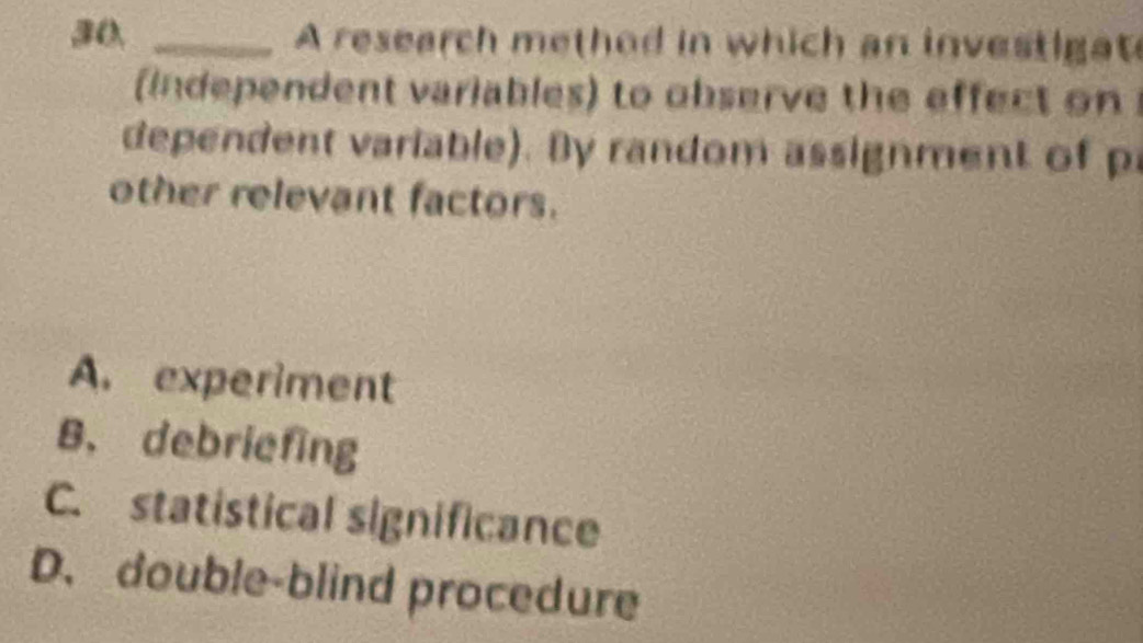 A research method in which an investigat
independent variables) to observe the effect on
dependent variable). By random assignment of p
other relevant factors.
A. experiment
B. debriefing
C. statistical significance
D. double-blind procedure