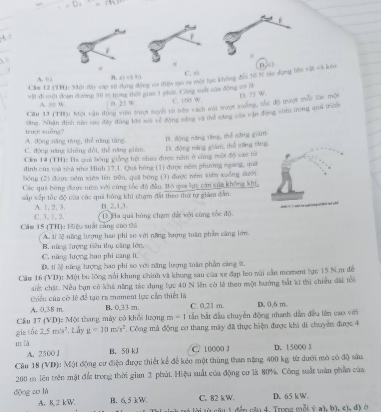 D,c).
A. b). B. a) va b). C. a).
Câu 12 (TH): Một dây cáp sử dụng động cơ điện tạo ra một lực không đổi 50 N tác dụng lên vật và kéo
vật đi một đoạn đường 30 m trong thời gian 1 phát. Công suất của động cơ là
D. 75 W.
A. 50 W. B. 25 W. C. 100 W.
Câu 13 (TH): Một vận động viên trượt tuyết từ trên vách núi trượt xuống, tốc độ trượt mỗi lúc một
tăng. Nhận định nào sau đây đúng khi nói về động năng và thể năng của vận động viên trong quả trình
trượt xuống?
A. động năng tăng, thế năng tăng.
B. động năng tăng, thể năng giám.
C. động năng không đổi, thể năng giảm. D. động năng giảm, thể năng tăng,
Câu 14 (TH): Ba quả bóng giống hệt nhau được ném ở cùng một độ cao từ
đinh của toà nhà như Hình 17.1. Quả bóng (1) được ném phương ngang, quả
bóng (2) được ném xiên lên trên, quả bóng (3) được ném xiên xuống dưới.
Các quả bóng được ném với cùng tốc độ đầu. Bỏ qua lực cản của không khí,
sắp xếp tốc độ của các quả bóng khi chạm đất theo thứ tự giảm dần.
A. 1, 2, 3. B. 2,1,3.
Mah 17:1. Nềm ta quả bằng tử đình rứ nhữ
C. 3, 1, 2. D. Ba quả bóng chạm đất với cùng tốc độ.
Câu 15 (TH): Hiệu suất càng cao thì
A. ti lệ năng lượng hao phí so với năng lượng toàn phần càng lớn.
B. năng lượng tiêu thụ càng lớn.
C. năng lượng hao phí cang ít.
D. tỉ lệ năng lượng hao phí so với năng lượng toàn phần càng ít.
Câu 16 (VD): Một bu lông nối khung chính và khung sau của xe đạp leo núi cần moment lực 15 N.m đề
siết chặt. Nếu bạn có khả năng tác dụng lực 40 N lên cờ lê theo một hướng bắt kì thì chiều dài tối
thiểu của cờ lê để tạo ra moment lực cần thiết là
A. 0,38 m. B. 0,33 m. C. 0,21 m. D. 0,6 m.
Câu 17 (VD): Một thang máy có khối lượng m=1 tấn bắt đầu chuyển động nhanh dần đều lên cao với
gia tốc 2,5m/s^2. Lấy g=10m/s^2 2. Công mà động cơ thang máy đã thực hiện được khi di chuyền được 4
m là
A. 2500 J B. 50 kJ C. 10000 J D. 15000 J
Câu 18 (VD): Một động cơ điện được thiết kế để kéo một thùng than nặng 400 kg từ dưới mỏ có độ sâu
200 m lên trên mặt đất trong thời gian 2 phút. Hiệu suất của động cơ là 80%. Công suất toàn phần của
động cơ là
A. 8, 2 kW. B. 6, 5 kW. C. 82 kW.
D. 65 kW.
tời từ câu 1 đến câu 4. Trong mỗi ý a), b), c), d) ở