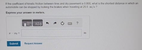 If the coefficient of kinetic friction between tires and dry pavement is 0.800, what is the shortest distance in which an 
automobile can be stopped by locking the brakes when traveling at 25.5 m /s ? 
Express your answer in meters. 
AΣφ 
?
x-x_0=
m
Submit Request Answer