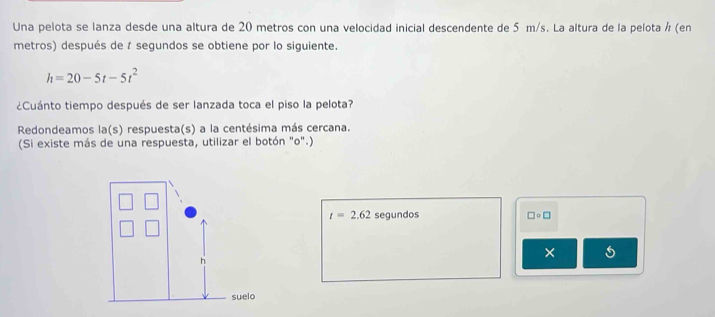 Una pelota se lanza desde una altura de 20 metros con una velocidad inicial descendente de 5 m/s. La altura de la pelota ½ (en 
metros) después de t segundos se obtiene por lo siguiente.
h=20-5t-5t^2
¿Cuánto tiempo después de ser lanzada toca el piso la pelota? 
Redondeamos la(s) respuesta(s) a la centésima más cercana. 
(Si existe más de una respuesta, utilizar el botón "o".)
t=2.62 segundos □ circ □
×