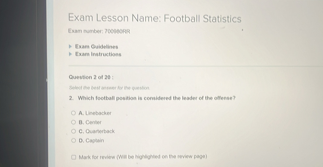 Exam Lesson Name: Football Statistics
Exam number: 700980RR
Exam Guidelines
Exam Instructions
Question 2 of 20 :
Select the best answer for the question.
2. Which football position is considered the leader of the offense?
A. Linebacker
B. Center
C. Quarterback
D. Captain
Mark for review (Will be highlighted on the review page)