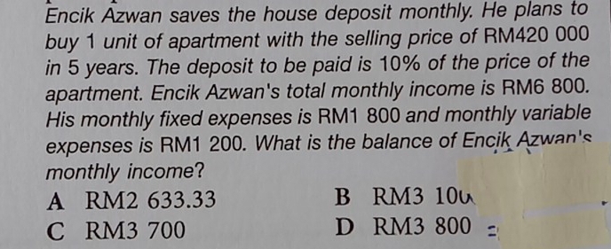 Encik Azwan saves the house deposit monthly. He plans to
buy 1 unit of apartment with the selling price of RM420 000
in 5 years. The deposit to be paid is 10% of the price of the
apartment. Encik Azwan's total monthly income is RM6 800.
His monthly fixed expenses is RM1 800 and monthly variable
expenses is RM1 200. What is the balance of Encik Azwan's
monthly income?
A RM2 633.33 B RM3 10
C RM3 700 D RM3 800