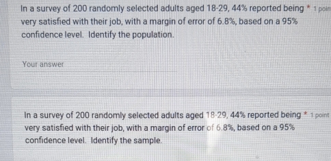 In a survey of 200 randomly selected adults aged 18 - 29, 44% reported being * 1 poin 
very satisfied with their job, with a margin of error of 6.8%, based on a 95%
confidence level. Identify the population. 
Your answer 
In a survey of 200 randomly selected adults aged 18-29, 44% reported being * 1 point 
very satisfied with their job, with a margin of error of 6.8%, based on a 95%
confidence level. Identify the sample.