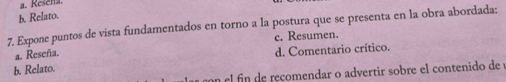 a. Resena.
b. Relato.
7. Expone puntos de vista fundamentados en torno a la postura que se presenta en la obra abordada:
c. Resumen.
a. Reseña.
d. Comentario crítico.
b. Relato.
con el fin de recomendar o advertir sobre el contenido de y